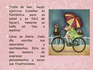 Trate de leer, hacer ejercicio (caminar es fantástico para su salud y es fácil de hacer), tomarse un baño en tina o meditar.  Lleve un diario. Cada día escriba sus emociones y sentimientos. Esta es una manera de expresar sus pensamientos y sacar sus frustraciones.  