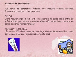 Acciones de Enfermería: La toma de constantes vitales, que incluirá tensión arterial, frecuencia cardiaca  y temperatura. PULSO Lleno regular amplio bradicárdico frecuencia del pulso oscila entre 60 y 70 latidos por minuto cualquier alteración debe hacer pensar en complicaciones hemodinámicas. TENSIÓN ARTERIAL Es normal 100 -70 a veces un poco baja si no es hipertensa las cifras son  iguales a las pre- gravídicas por siete días.  