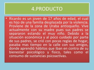 4.PRODUCTO Ricardo es un joven de 17 años de edad, el cual es hijo de una familia desplazada por la violencia. Proviene de la zona de Uraba antioqueño. Vive actualmente con su madre pues sus padres se separaron estando el muy niño. Debido a la situación económica y al poco cuidado por parte de sus padres, se crió con pocas reglas de hogar, pasaba mas tiempo en la calle con sus amigos, donde aprendió hábitos que iban en contra de su bienestar psicológico y físico, tales como el consumo de sustancias psicoactivas.  