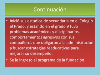 Continuación Inició sus estudios de secundaria en el Colegio el Prado, y estando en el grado 9 tuvo problemas académicos y disciplinarios, comportamientos agresivos con sus compañeros que obligaron a la administración a buscar estrategias reeducativas para mejorar su desempeño.  Se le ingreso al programa de la fundación  