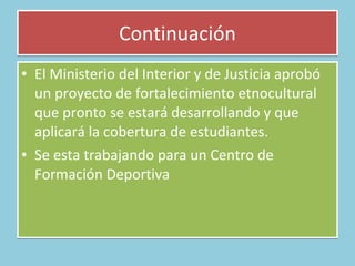 Continuación El Ministerio del Interior y de Justicia aprobó un proyecto de fortalecimiento etnocultural que pronto se estará desarrollando y que aplicará la cobertura de estudiantes. Se esta trabajando para un Centro de Formación Deportiva  