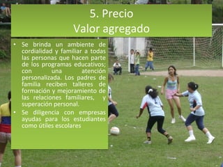 5. Precio Valor agregado Se brinda un ambiente de cordialidad y familiar a todas las personas que hacen parte de los programas educativos; con una atención personalizada. Los padres de familia reciben talleres de formación y mejoramiento de las relaciones familiares,  y superación personal.  Se diligencia con empresas ayudas para los estudiantes como útiles escolares  