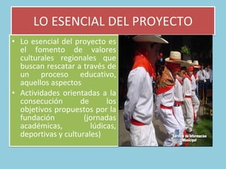 LO ESENCIAL DEL PROYECTO Lo esencial del proyecto es el fomento de valores culturales regionales que buscan rescatar a través de un proceso educativo, aquellos aspectos  Actividades orientadas a la consecución de los objetivos propuestos por la fundación (jornadas académicas, lúdicas, deportivas y culturales)  