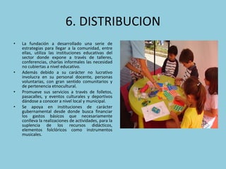 6. DISTRIBUCION La fundación a desarrollado una serie de estrategias para llegar a la comunidad, entre ellas, utiliza las instituciones educativas del sector donde expone a través de talleres, conferencias, charlas informales las necesidad no cubiertas a nivel educativo.  Además debido a su carácter no lucrativo involucra en su personal docente, personas voluntarias, con gran sentido comunitarios y de pertenencia etnocultural.  Promueve sus servicios a través de folletos, pasacalles, y eventos culturales y deportivos dándose a conocer a nivel local y municipal.  Se apoya en instituciones de carácter gubernamental desde donde busca financiar los gastos básicos que necesariamente conlleva la realizaciones de actividades, para la suplencia de los recursos didácticos, elementos folclóricos como instrumentos musicales.  