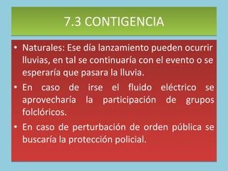 7.3 CONTIGENCIA Naturales: Ese día lanzamiento pueden ocurrir lluvias, en tal se continuaría con el evento o se esperaría que pasara la lluvia. En caso de irse el fluido eléctrico se aprovecharía la participación de grupos folclóricos. En caso de perturbación de orden pública se buscaría la protección policial.  