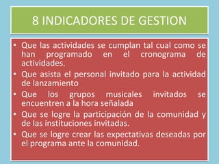 8 INDICADORES DE GESTION Que las actividades se cumplan tal cual como se han programado en el cronograma de actividades.  Que asista el personal invitado para la actividad de lanzamiento Que los grupos musicales invitados se encuentren a la hora señalada Que se logre la participación de la comunidad y de las instituciones invitadas.  Que se logre crear las expectativas deseadas por el programa ante la comunidad.  