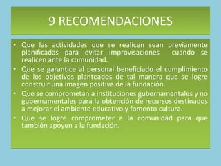 9 RECOMENDACIONES  Que las actividades que se realicen sean previamente planificadas para evitar improvisaciones  cuando se realicen ante la comunidad.  Que se garantice al personal beneficiado el cumplimiento de los objetivos planteados de tal manera que se logre construir una imagen positiva de la fundación. Que se comprometan a instituciones gubernamentales y no gubernamentales para la obtención de recursos destinados a mejorar el ambiente educativo y fomento cultura. Que se logre comprometer a la comunidad para que también apoyen a la fundación.  