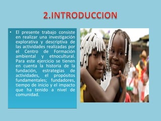 El presente trabajo consiste en realizar una investigación explorativa y descriptiva de las actividades realizadas por el Centro de Formación ambiental y etnocultural. Para este ejercicio se tienen en cuenta la historia de la fundación, estrategias de actividades, el propósitos fundamentales; fundadores, tiempo de inicio y el impacto que ha tenido a nivel de comunidad.  
