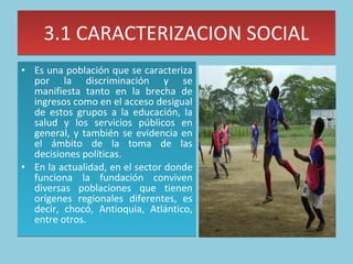 3.1 CARACTERIZACION SOCIAL Es una población que se caracteriza por la discriminación y se manifiesta tanto en la brecha de ingresos como en el acceso desigual de estos grupos a la educación, la salud y los servicios públicos en general, y también se evidencia en el ámbito de la toma de las decisiones políticas. En la actualidad, en el sector donde funciona la fundación conviven diversas poblaciones que tienen orígenes regionales diferentes, es decir, chocó, Antioquia, Atlántico, entre otros.  