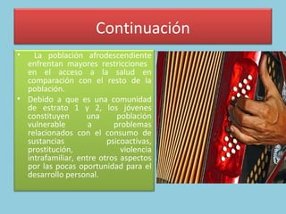 Continuación La población afrodescendiente enfrentan mayores restricciones  en el acceso a la salud en comparación con el resto de la población.  Debido a que es una comunidad de estrato 1 y 2, los jóvenes constituyen una población vulnerable a problemas relacionados con el consumo de sustancias psicoactivas, prostitución, violencia intrafamiliar, entre otros aspectos por las pocas oportunidad para el desarrollo personal.  