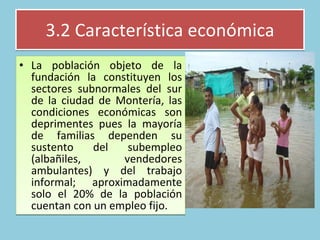 3.2 Característica económica La población objeto de la fundación la constituyen los sectores subnormales del sur de la ciudad de Montería, las condiciones económicas son deprimentes pues la mayoría de familias dependen su sustento del subempleo (albañiles, vendedores ambulantes) y del trabajo informal; aproximadamente solo el 20% de la población cuentan con un empleo fijo.  