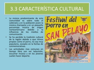 3.3 CARACTERÍSTICA CULTURAL La música predominante de esta comunidad es sobre todo el vallenato y en la población joven la música champeta y en un pequeño porcentaje música de origen norteamericano debido a la influencia de los medios de comunicación Se ha perdido la tradición cultural de la región debido a que ritmos propios como el porro, no soy muy populares, excepto en la fechas de conmemorativas. Las actividades mas comunes en tiempo libre son ver televisión, escuchar música y en los jóvenes suelen hacer deporte.  
