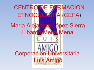 CENTRO DE FORMACION ETNOCULTURA (CEFA ) Maria Alejandra López Sierra Libardo Mena Mena Corporacion Universitaria  Luis Amigó 