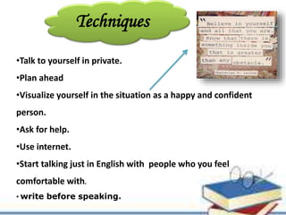 Techniques
•Talk to yourself in private.
•Plan ahead
•Visualize yourself in the situation as a happy and confident
person.
•Ask for help.
•Use internet.
•Start talking just in English with people who you feel
comfortable with.
• write before speaking.
 