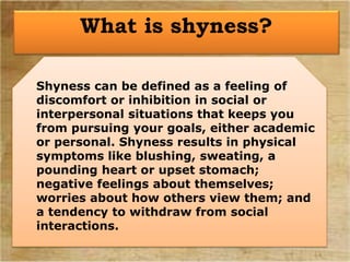 Shyness can be defined as a feeling of
discomfort or inhibition in social or
interpersonal situations that keeps you
from pursuing your goals, either academic
or personal. Shyness results in physical
symptoms like blushing, sweating, a
pounding heart or upset stomach;
negative feelings about themselves;
worries about how others view them; and
a tendency to withdraw from social
interactions.
What is shyness?
 