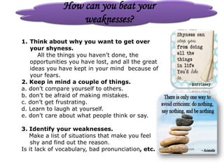 How can you beat your
weaknesses?
1. Think about why you want to get over
your shyness.
All the things you haven’t done, the
opportunities you have lost, and all the great
ideas you have kept in your mind because of
your fears.
2. Keep in mind a couple of things.
a. don’t compare yourself to others.
b. don’t be afraid of making mistakes.
c. don’t get frustrating.
d. Learn to laugh at yourself.
e. don’t care about what people think or say.
3. Identify your weaknesses.
Make a list of situations that make you feel
shy and find out the reason.
Is it lack of vocabulary, bad pronunciation, etc.
 