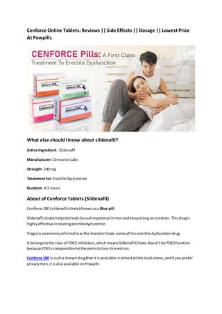 Cenforce Online Tablets:Reviews || Side Effects || Dosage || Lowest Price
At Powpills
What else shouldI know about sildenafil?
Active Ingredient: Sildenafil
Manufacturer: CenturionLabs
Strength: 100 mg
Treatment for: Erectile Dysfunction
Duration: 4-5 hours
About of Cenforce Tablets (Sildenafil)
Cenforce 100 (sildenafil citrate)Knownasa Blue pill.
Sildenafil citrate helpstotreatsSexual impotenceinmenandkeepalongan erection. Thisdrugis
highlyeffectiveintreatingerectiledysfunction.
Viagrais commonlyreferredtoasthe brandor trade name of this erectile dysfunctiondrug.
It belongstothe classof PDE5 inhibitors,whichmeansSildenafilCitrate doesn’tletPDE5function
because PDE5 isresponsibleforthe penistolose itserection.
Cenforce 100 is sucha knowndrugthat it isavailable inalmostall the local stores,andif youprefer
privacythen,itis alsoavailable onPowpills
 