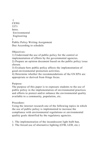 (
CENG
3371
Intro.
Environmental
Engineering
)
Public Policy Writing Assignment
Due According to schedule
Objectives:
1) Understand the use of public policy for the control or
implementation of efforts by the governmental agencies.
2) Prepare an opinion document based on the public policy issue
chosen.
3) Evaluate how public policy affects the implementation of
good environmental protection activities.
4) Determine whether the recommendations of the US EPA are
appropriate or derived from fringe focus.
Purpose:
The purpose of this paper is to exposure students to the use of
public policy in the implementation of environmental practices
and efforts to protect and/or enhance the environmental quality
available to a community, population, etc.
Procedure:
Using the internet research one of the following topics in which
the use of public policy is implemented to increase the
compliance with environmental regulations or environmental
quality goals identified by the regulatory agencies.
1. The implementation of the incandescent light bulb ban.
2. The forced use of alternative lighting (CFB, LED, etc.)
 