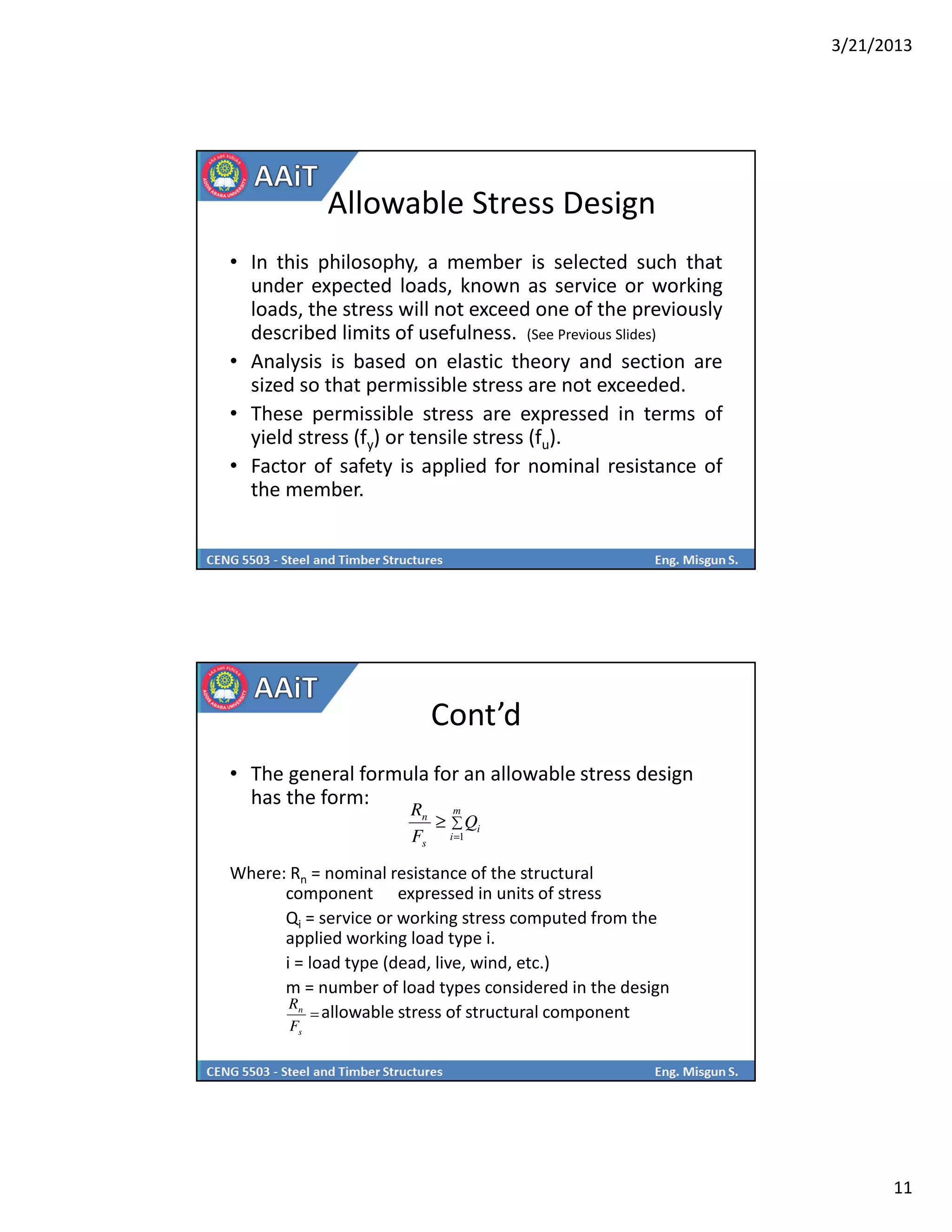 3/21/2013
11
Allowable Stress Design
• In this philosophy, a member is selected such that
under expected loads, known as service or working
loads, the stress will not exceed one of the previously
described limits of usefulness. (See Previous Slides)
• Analysis is based on elastic theory and section are
sized so that permissible stress are not exceeded.
• These permissible stress are expressed in terms of
yield stress (fy) or tensile stress (fu).
• Factor of safety is applied for nominal resistance of
the member.
Cont’d
• The general formula for an allowable stress design
has the form:
Where: Rn = nominal resistance of the structural
component expressed in units of stress
Qi = service or working stress computed from the
applied working load type i.
i = load type (dead, live, wind, etc.)
m = number of load types considered in the design
allowable stress of structural component
∑
=
≥
m
i
i
s
n
Q
F
R
1
=
s
n
F
R
 
