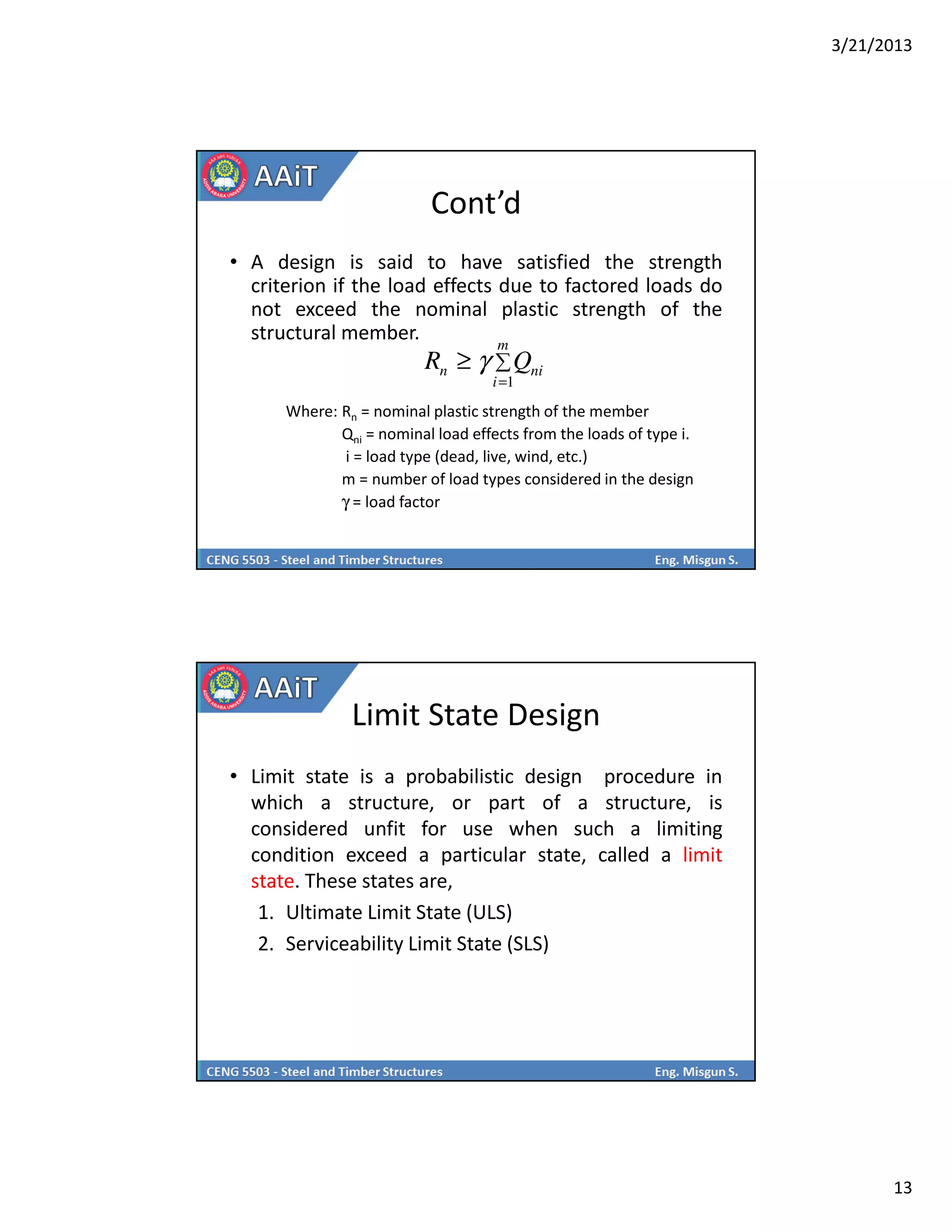 3/21/2013
13
Cont’d
• A design is said to have satisfied the strength
criterion if the load effects due to factored loads do
not exceed the nominal plastic strength of the
structural member.
Where: Rn = nominal plastic strength of the member
Qni = nominal load effects from the loads of type i.
i = load type (dead, live, wind, etc.)
m = number of load types considered in the design
γ = load factor
∑
=
≥
m
i
nin QR
1
γ
Limit State Design
• Limit state is a probabilistic design procedure in
which a structure, or part of a structure, is
considered unfit for use when such a limiting
condition exceed a particular state, called a limit
state. These states are,
1. Ultimate Limit State (ULS)
2. Serviceability Limit State (SLS)
 