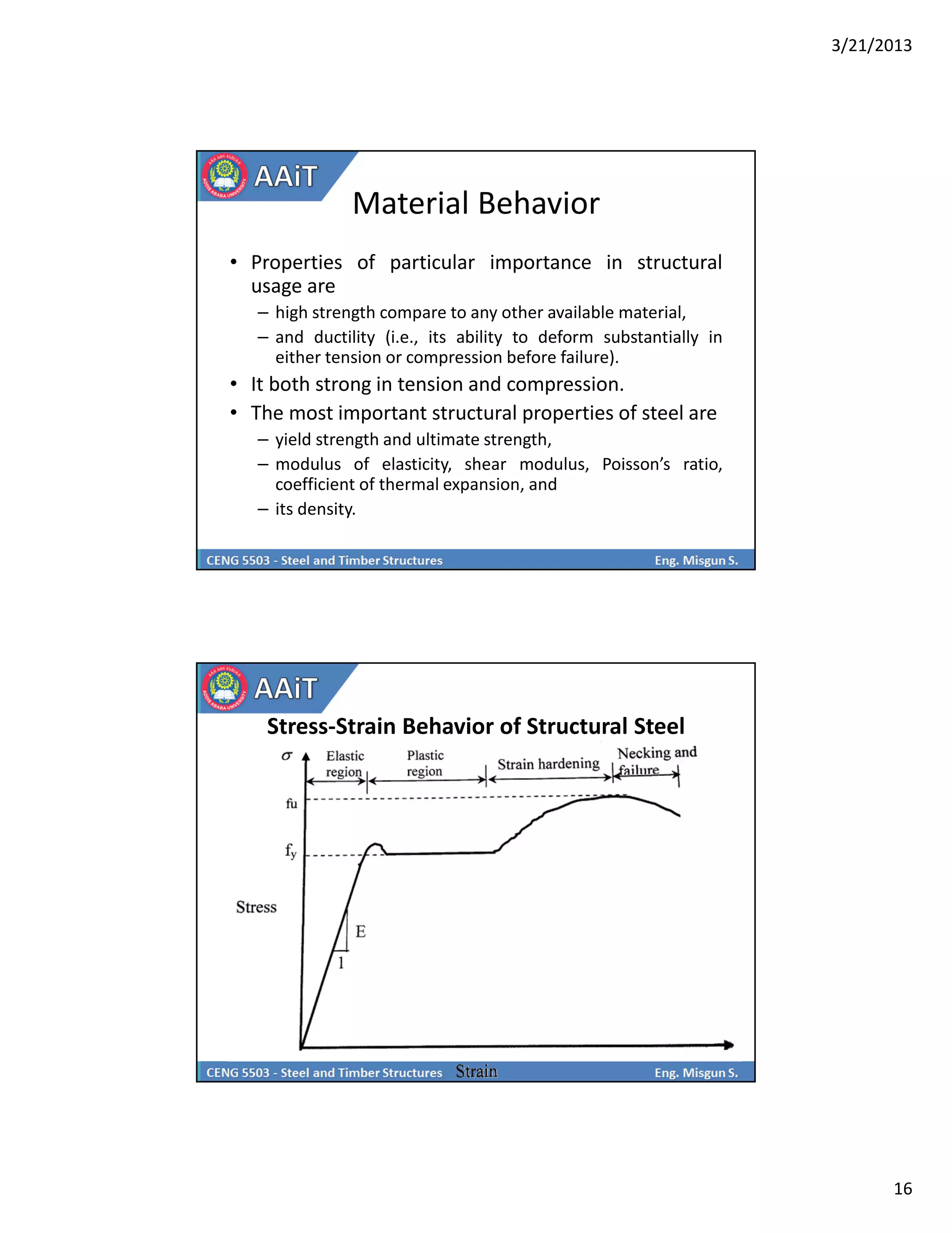 3/21/2013
16
Material Behavior
• Properties of particular importance in structural
usage are
– high strength compare to any other available material,
– and ductility (i.e., its ability to deform substantially in
either tension or compression before failure).
• It both strong in tension and compression.
• The most important structural properties of steel are
– yield strength and ultimate strength,
– modulus of elasticity, shear modulus, Poisson’s ratio,
coefficient of thermal expansion, and
– its density.
Stress-Strain Behavior of Structural Steel
 