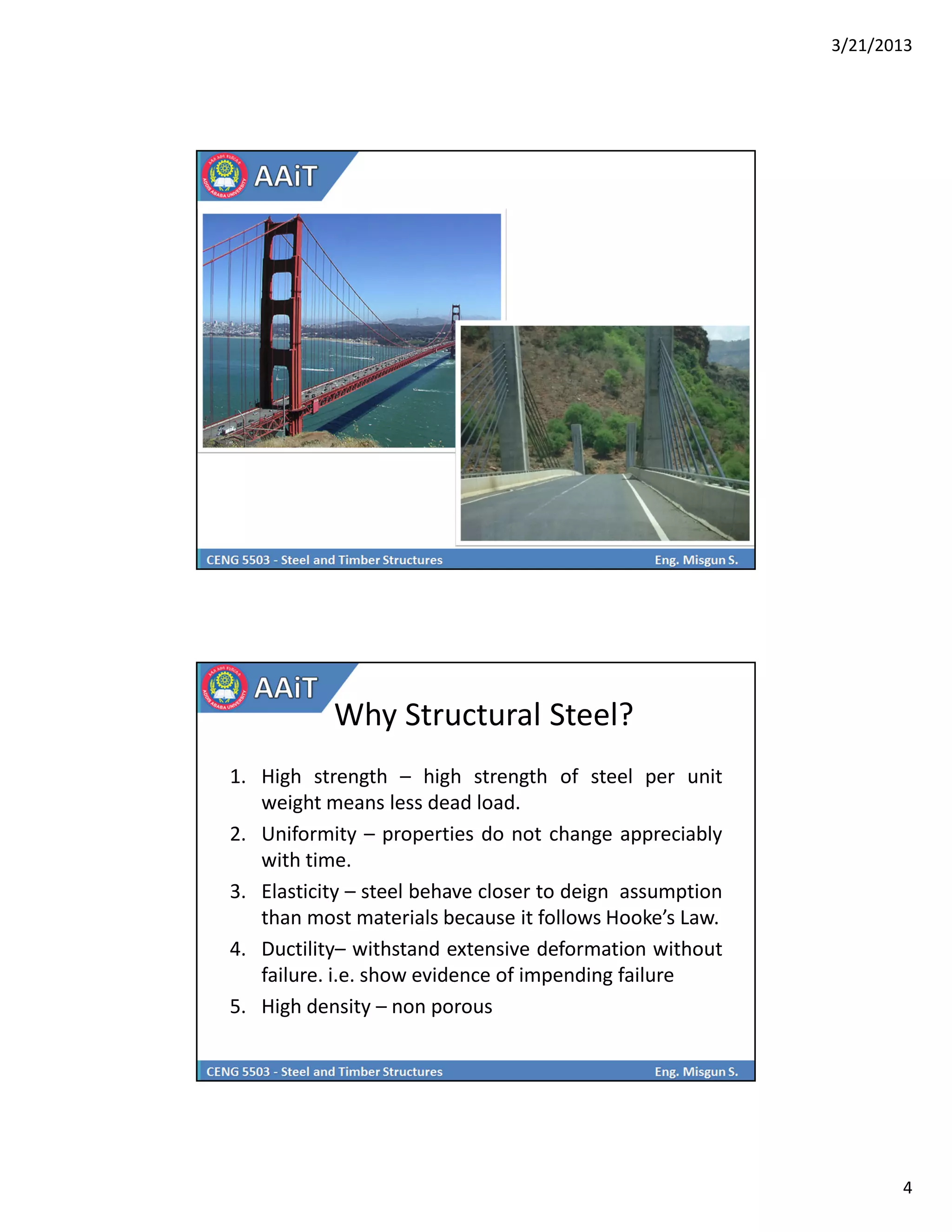 3/21/2013
4
Why Structural Steel?
1. High strength – high strength of steel per unit
weight means less dead load.
2. Uniformity – properties do not change appreciably
with time.
3. Elasticity – steel behave closer to deign assumption
than most materials because it follows Hooke’s Law.
4. Ductility– withstand extensive deformation without
failure. i.e. show evidence of impending failure
5. High density – non porous
 