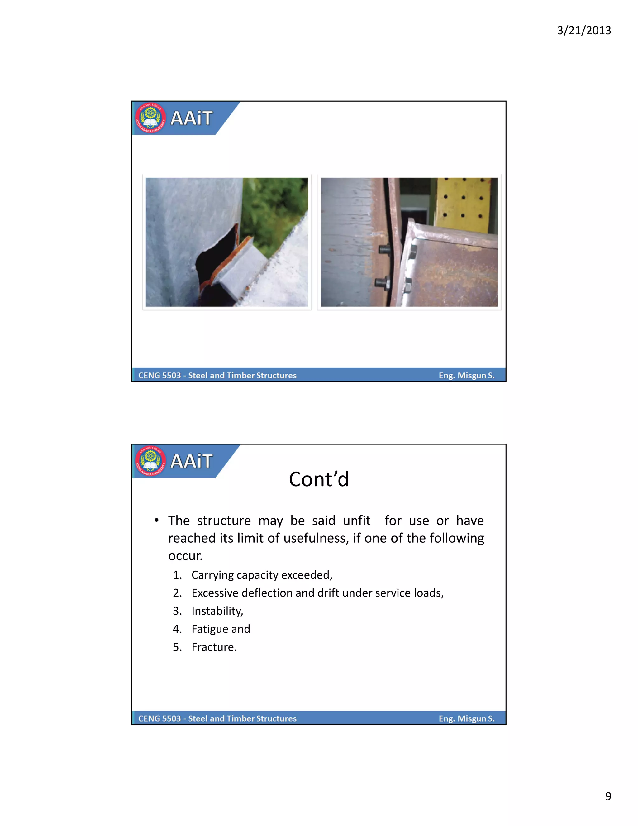 3/21/2013
9
Cont’d
• The structure may be said unfit for use or have
reached its limit of usefulness, if one of the following
occur.
1. Carrying capacity exceeded,
2. Excessive deflection and drift under service loads,
3. Instability,
4. Fatigue and
5. Fracture.
 