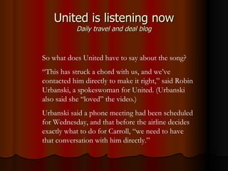 United is listening now Daily travel and deal blog So what does United have to say about the song?  “ This has struck a chord with us, and we’ve contacted him directly to make it right,” said Robin Urbanski, a spokeswoman for United. (Urbanski also said she “loved” the video.)  Urbanski said a phone meeting had been scheduled for Wednesday, and that before the airline decides exactly what to do for Carroll, “we need to have that conversation with him directly.”  