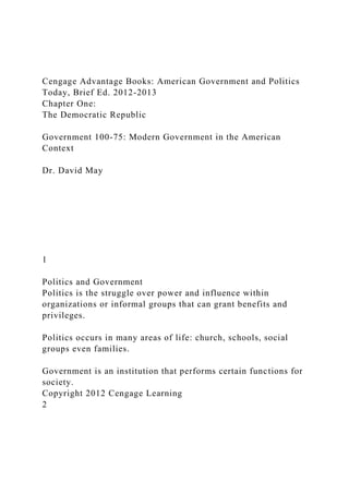 Cengage Advantage Books: American Government and Politics
Today, Brief Ed. 2012-2013
Chapter One:
The Democratic Republic
Government 100-75: Modern Government in the American
Context
Dr. David May
1
Politics and Government
Politics is the struggle over power and influence within
organizations or informal groups that can grant benefits and
privileges.
Politics occurs in many areas of life: church, schools, social
groups even families.
Government is an institution that performs certain functions for
society.
Copyright 2012 Cengage Learning
2
 