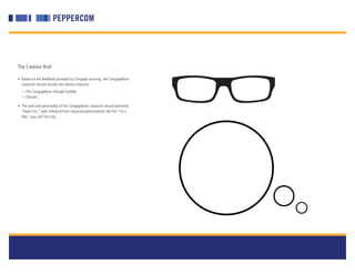 The Creative Brief

• Based on the feedback provided by Cengage Learning, the CengageBrain
  character should include two distinct features:
  —The CengageBrain thought bubble
  —Glasses

• The look and personality of the CengageBrain character should personify
  “Geek Chic,” with influence from characters/personalities like the “I’m a
  Mac” guy and Tina Fey.
 