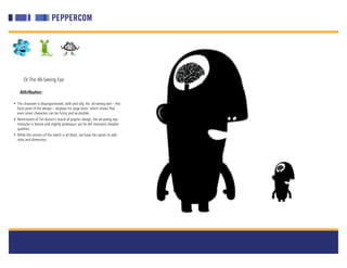 D) The All-Seeing Eye

    Attributes:

• This character is disproportioned, bold and silly. His ‘all-seeing eye’—the
  focal point of the design—displays his large brain, which shows that
  even smart characters can be funny and accessible.
• Reminiscent of Tim Burton’s brand of graphic design, the all-seeing eye
  character is bizarre and slightly grotesque, yet he still maintains likeable
  qualities.
• While this version of the sketch is all black, we have the option to add
  color and dimension.
 