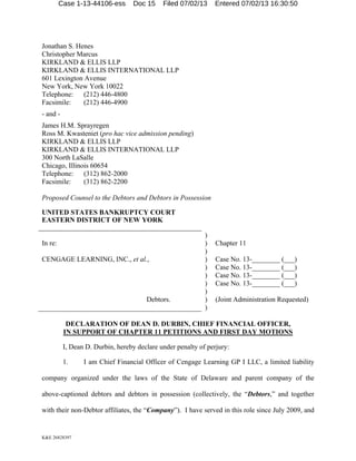 Case 1-13-44106-ess

Doc 15

Filed 07/02/13

Entered 07/02/13 16:30:50

Jonathan S. Henes
Christopher Marcus
KIRKLAND & ELLIS LLP
KIRKLAND & ELLIS INTERNATIONAL LLP
601 Lexington Avenue
New York, New York 10022
Telephone:
(212) 446-4800
Facsimile:
(212) 446-4900
- and James H.M. Sprayregen
Ross M. Kwasteniet (pro hac vice admission pending)
KIRKLAND & ELLIS LLP
KIRKLAND & ELLIS INTERNATIONAL LLP
300 North LaSalle
Chicago, Illinois 60654
Telephone:
(312) 862-2000
Facsimile:
(312) 862-2200
Proposed Counsel to the Debtors and Debtors in Possession
UNITED STATES BANKRUPTCY COURT
EASTERN DISTRICT OF NEW YORK
In re:
CENGAGE LEARNING, INC., et al.,

Debtors.

)
)
)
)
)
)
)
)
)
)

Chapter 11
Case No. 13-________ (___)
Case No. 13-________ (___)
Case No. 13-________ (___)
Case No. 13-________ (___)
(Joint Administration Requested)

DECLARATION OF DEAN D. DURBIN, CHIEF FINANCIAL OFFICER,
IN SUPPORT OF CHAPTER 11 PETITIONS AND FIRST DAY MOTIONS
I, Dean D. Durbin, hereby declare under penalty of perjury:
1.

I am Chief Financial Officer of Cengage Learning GP I LLC, a limited liability

company organized under the laws of the State of Delaware and parent company of the
above-captioned debtors and debtors in possession (collectively, the “Debtors,” and together
with their non-Debtor affiliates, the “Company”). I have served in this role since July 2009, and

K&E 26828397

 