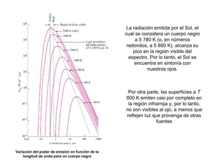 Variación del poder de emisión en función de la
longitud de onda para un cuerpo negro
La radiación emitida por el Sol, el
cual se considera un cuerpo negro
a 5 780 K (o, en números
redondos, a 5 800 K), alcanza su
pico en la región visible del
espectro. Por lo tanto, el Sol se
encuentra en sintonía con
nuestros ojos.
Por otra parte, las superficies a T
800 K emiten casi por completo en
la región infrarroja y, por lo tanto,
no son visibles al ojo, a menos que
reflejen luz que provenga de otras
fuentes
 