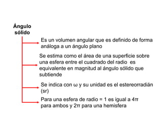 Ángulo
sólido
Se indica con ω y su unidad es el estereorradián
(sr)
Es un volumen angular que es definido de forma
análoga a un ángulo plano
Para una esfera de radio = 1 es igual a 4π
para ambos y 2π para una hemisfera
Se estima como el área de una superficie sobre
una esfera entre el cuadrado del radio es
equivalente en magnitud al ángulo sólido que
subtiende
 