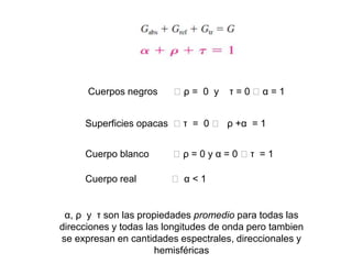 Cuerpos negros 🡪 ρ = 0 y τ = 0 🡪 α = 1
Superficies opacas 🡪 τ = 0 🡪 ρ +α = 1
Cuerpo blanco 🡪 ρ = 0 y α = 0 🡪 τ = 1
Cuerpo real 🡪 α < 1
α, ρ y τ son las propiedades promedio para todas las
direcciones y todas las longitudes de onda pero tambien
se expresan en cantidades espectrales, direccionales y
hemisféricas
 