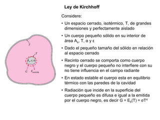 Ley de Kirchhoff
Considere:
• Un espacio cerrado, isotérmico, T, de grandes
dimensiones y perfectamente aislado
• Un cuerpo pequeño sólido en su interior de
área As, T, α y ε
• Dado el pequeño tamaño del sólido en relación
al espacio cerrado
• Recinto cerrado se comporta como cuerpo
negro y el cuerpo pequeño no interfiere con su
no tiene influencia en el campo radiante
• En estado estable el cuerpo esta en equilibrio
térmico con las paredes de la cavidad
• Radiación que incide en la superficie del
cuerpo pequeño es difusa e igual a la emitida
por el cuerpo negro, es decir G = Eb(T) = σT4
 