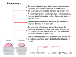 Cuerpo negro
Es una idealización y se utiliza como estándar para
comparar el comportamiento de un cuerpo real
Es un emisor y absorbedor perfecto de la radiación
A una temperatura y una longitud de onda específica,
ninguna superficie puede emitir más energía que un
cuerpo negro
Absorbe toda la radiación incidente, sin importar la
longitud de onda ni la radiación
Es un emisor difuso dado que emite energía de
radiación de manera uniforme en todas direcciones,
por unidad de área normal a la dirección de emisión
(independiente de la dirección)
Poder de emisión total de cuerpo negro (suma de
la radiación emitida sobre todas las longitudes de
onda)
 