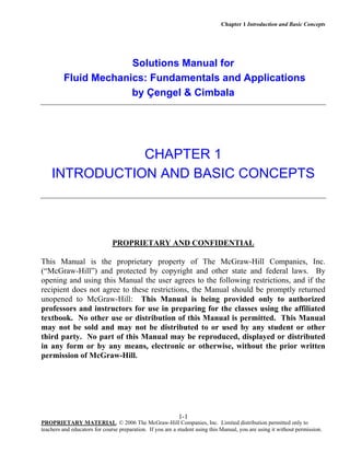 Chapter 1 Introduction and Basic Concepts
PROPRIETARY MATERIAL. © 2006 The McGraw-Hill Companies, Inc. Limited distribution permitted only to
teachers and educators for course preparation. If you are a student using this Manual, you are using it without permission.
1-1
Solutions Manual for
Fluid Mechanics: Fundamentals and Applications
by Çengel & Cimbala
CHAPTER 1
INTRODUCTION AND BASIC CONCEPTS
PROPRIETARY AND CONFIDENTIAL
This Manual is the proprietary property of The McGraw-Hill Companies, Inc.
(“McGraw-Hill”) and protected by copyright and other state and federal laws. By
opening and using this Manual the user agrees to the following restrictions, and if the
recipient does not agree to these restrictions, the Manual should be promptly returned
unopened to McGraw-Hill: This Manual is being provided only to authorized
professors and instructors for use in preparing for the classes using the affiliated
textbook. No other use or distribution of this Manual is permitted. This Manual
may not be sold and may not be distributed to or used by any student or other
third party. No part of this Manual may be reproduced, displayed or distributed
in any form or by any means, electronic or otherwise, without the prior written
permission of McGraw-Hill.
 