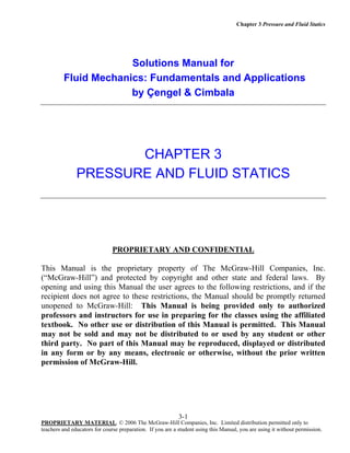 Chapter 3 Pressure and Fluid Statics

Solutions Manual for
Fluid Mechanics: Fundamentals and Applications
by Çengel & Cimbala

CHAPTER 3
PRESSURE AND FLUID STATICS

PROPRIETARY AND CONFIDENTIAL
This Manual is the proprietary property of The McGraw-Hill Companies, Inc.
(“McGraw-Hill”) and protected by copyright and other state and federal laws. By
opening and using this Manual the user agrees to the following restrictions, and if the
recipient does not agree to these restrictions, the Manual should be promptly returned
unopened to McGraw-Hill: This Manual is being provided only to authorized
professors and instructors for use in preparing for the classes using the affiliated
textbook. No other use or distribution of this Manual is permitted. This Manual
may not be sold and may not be distributed to or used by any student or other
third party. No part of this Manual may be reproduced, displayed or distributed
in any form or by any means, electronic or otherwise, without the prior written
permission of McGraw-Hill.

3-1
PROPRIETARY MATERIAL. © 2006 The McGraw-Hill Companies, Inc. Limited distribution permitted only to
teachers and educators for course preparation. If you are a student using this Manual, you are using it without permission.

 