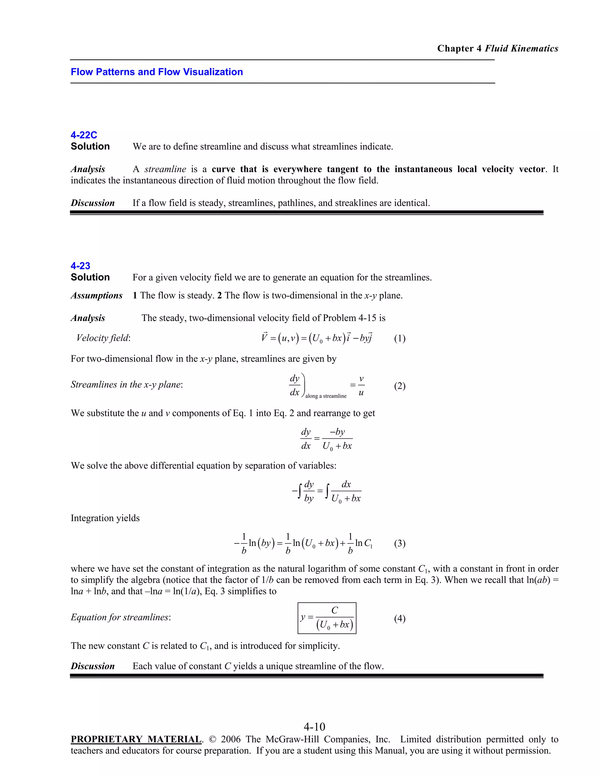 Chapter 4 Fluid Kinematics
Flow Patterns and Flow Visualization

4-22C
Solution

We are to define streamline and discuss what streamlines indicate.

Analysis
A streamline is a curve that is everywhere tangent to the instantaneous local velocity vector. It
indicates the instantaneous direction of fluid motion throughout the flow field.
Discussion

If a flow field is steady, streamlines, pathlines, and streaklines are identical.

4-23
Solution

For a given velocity field we are to generate an equation for the streamlines.

Assumptions

1 The flow is steady. 2 The flow is two-dimensional in the x-y plane.

The steady, two-dimensional velocity field of Problem 4-15 is

Analysis

V = ( u , v ) = (U 0 + bx ) i − byj

Velocity field:

(1)

For two-dimensional flow in the x-y plane, streamlines are given by
Streamlines in the x-y plane:

dy ⎞
v
=
dx ⎟along a streamline u
⎠

(2)

We substitute the u and v components of Eq. 1 into Eq. 2 and rearrange to get
dy
−by
=
dx U 0 + bx

We solve the above differential equation by separation of variables:
−∫

dy
dx
=
by ∫ U 0 + bx

Integration yields
1
1
1
− ln ( by ) = ln (U 0 + bx ) + ln C1
b
b
b

(3)

where we have set the constant of integration as the natural logarithm of some constant C1, with a constant in front in order
to simplify the algebra (notice that the factor of 1/b can be removed from each term in Eq. 3). When we recall that ln(ab) =
lna + lnb, and that –lna = ln(1/a), Eq. 3 simplifies to
Equation for streamlines:

y=

C
U 0 + bx )
(

(4)

The new constant C is related to C1, and is introduced for simplicity.
Discussion

Each value of constant C yields a unique streamline of the flow.

4-10
PROPRIETARY MATERIAL. © 2006 The McGraw-Hill Companies, Inc. Limited distribution permitted only to
teachers and educators for course preparation. If you are a student using this Manual, you are using it without permission.

 
