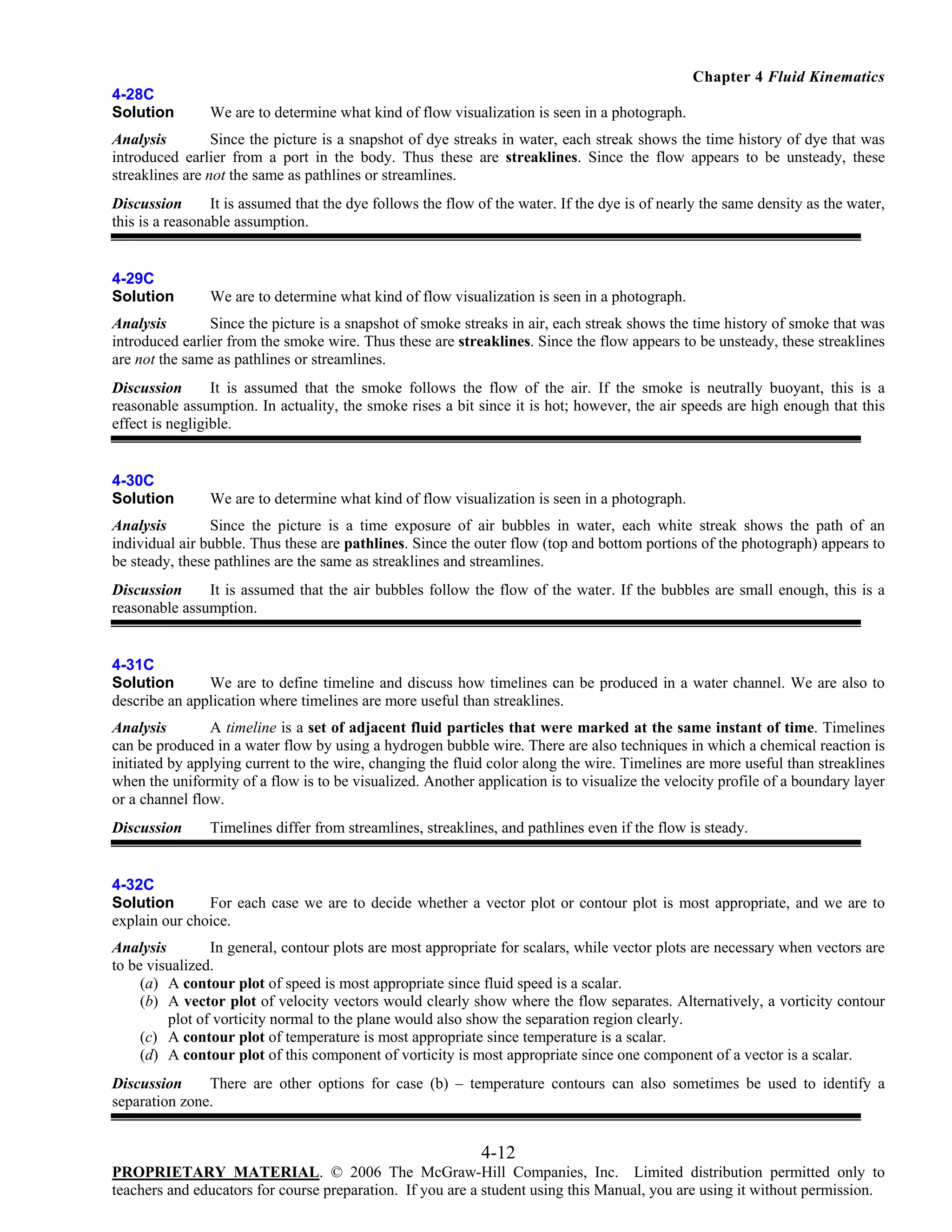 Chapter 4 Fluid Kinematics
4-28C
Solution

We are to determine what kind of flow visualization is seen in a photograph.

Analysis
Since the picture is a snapshot of dye streaks in water, each streak shows the time history of dye that was
introduced earlier from a port in the body. Thus these are streaklines. Since the flow appears to be unsteady, these
streaklines are not the same as pathlines or streamlines.
Discussion
It is assumed that the dye follows the flow of the water. If the dye is of nearly the same density as the water,
this is a reasonable assumption.

4-29C
Solution

We are to determine what kind of flow visualization is seen in a photograph.

Analysis
Since the picture is a snapshot of smoke streaks in air, each streak shows the time history of smoke that was
introduced earlier from the smoke wire. Thus these are streaklines. Since the flow appears to be unsteady, these streaklines
are not the same as pathlines or streamlines.
Discussion
It is assumed that the smoke follows the flow of the air. If the smoke is neutrally buoyant, this is a
reasonable assumption. In actuality, the smoke rises a bit since it is hot; however, the air speeds are high enough that this
effect is negligible.

4-30C
Solution

We are to determine what kind of flow visualization is seen in a photograph.

Analysis
Since the picture is a time exposure of air bubbles in water, each white streak shows the path of an
individual air bubble. Thus these are pathlines. Since the outer flow (top and bottom portions of the photograph) appears to
be steady, these pathlines are the same as streaklines and streamlines.
Discussion
It is assumed that the air bubbles follow the flow of the water. If the bubbles are small enough, this is a
reasonable assumption.

4-31C
Solution
We are to define timeline and discuss how timelines can be produced in a water channel. We are also to
describe an application where timelines are more useful than streaklines.
Analysis
A timeline is a set of adjacent fluid particles that were marked at the same instant of time. Timelines
can be produced in a water flow by using a hydrogen bubble wire. There are also techniques in which a chemical reaction is
initiated by applying current to the wire, changing the fluid color along the wire. Timelines are more useful than streaklines
when the uniformity of a flow is to be visualized. Another application is to visualize the velocity profile of a boundary layer
or a channel flow.
Discussion

Timelines differ from streamlines, streaklines, and pathlines even if the flow is steady.

4-32C
Solution
For each case we are to decide whether a vector plot or contour plot is most appropriate, and we are to
explain our choice.
Analysis
In general, contour plots are most appropriate for scalars, while vector plots are necessary when vectors are
to be visualized.
(a) A contour plot of speed is most appropriate since fluid speed is a scalar.
(b) A vector plot of velocity vectors would clearly show where the flow separates. Alternatively, a vorticity contour
plot of vorticity normal to the plane would also show the separation region clearly.
(c) A contour plot of temperature is most appropriate since temperature is a scalar.
(d) A contour plot of this component of vorticity is most appropriate since one component of a vector is a scalar.
Discussion
There are other options for case (b) – temperature contours can also sometimes be used to identify a
separation zone.

4-12
PROPRIETARY MATERIAL. © 2006 The McGraw-Hill Companies, Inc. Limited distribution permitted only to
teachers and educators for course preparation. If you are a student using this Manual, you are using it without permission.

 