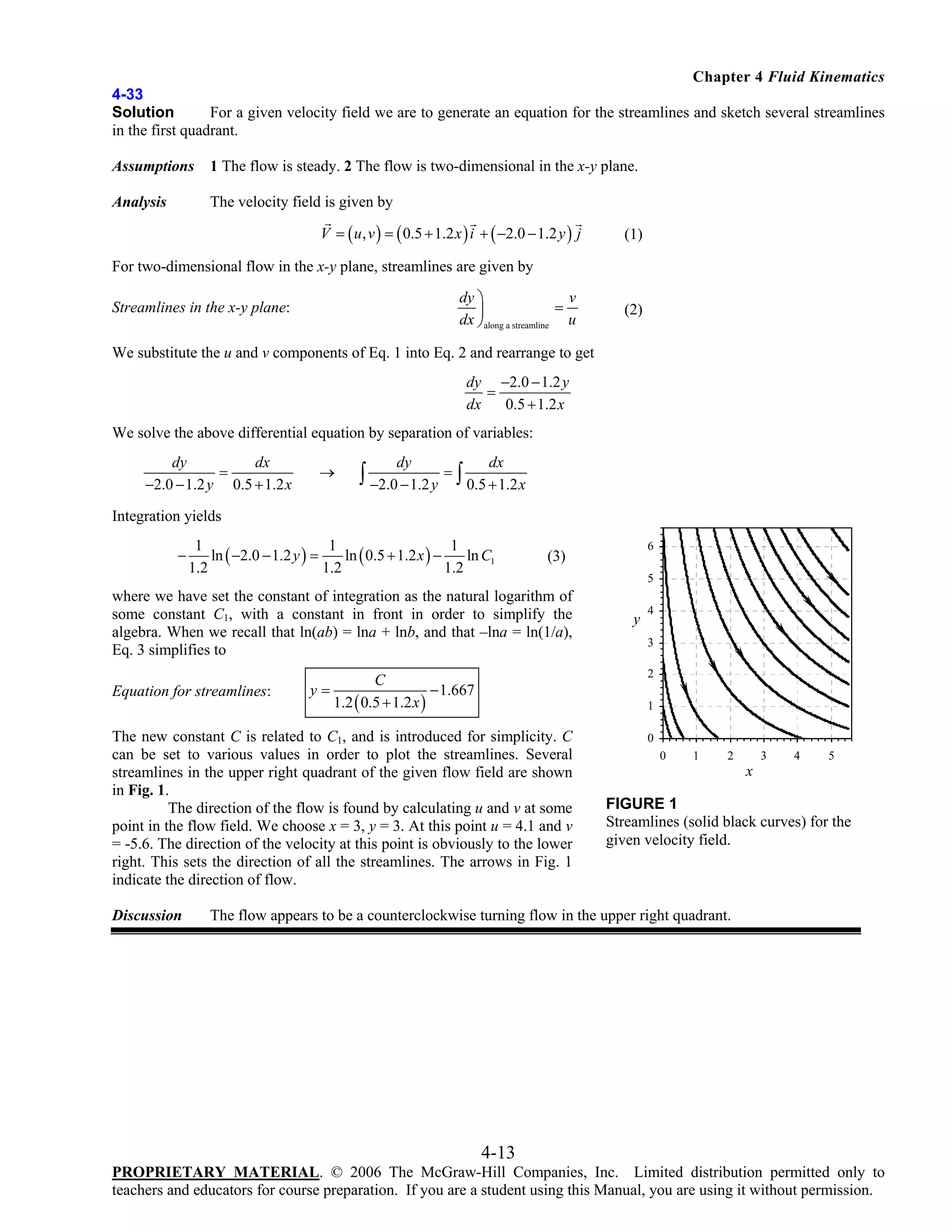 Chapter 4 Fluid Kinematics
4-33
Solution
For a given velocity field we are to generate an equation for the streamlines and sketch several streamlines
in the first quadrant.
Assumptions

1 The flow is steady. 2 The flow is two-dimensional in the x-y plane.

Analysis

The velocity field is given by
V = ( u , v ) = ( 0.5 + 1.2 x ) i + ( −2.0 − 1.2 y ) j

(1)

For two-dimensional flow in the x-y plane, streamlines are given by
dy ⎞
v
=
⎟
dx ⎠along a streamline u

Streamlines in the x-y plane:

(2)

We substitute the u and v components of Eq. 1 into Eq. 2 and rearrange to get
dy −2.0 − 1.2 y
=
dx
0.5 + 1.2 x

We solve the above differential equation by separation of variables:
dy
dx
=
−2.0 − 1.2 y 0.5 + 1.2 x

→

dy

dx

∫ −2.0 − 1.2 y = ∫ 0.5 + 1.2 x

Integration yields
−

1
1
1
ln ( −2.0 − 1.2 y ) =
ln ( 0.5 + 1.2 x ) −
ln C1
1.2
1.2
1.2

where we have set the constant of integration as the natural logarithm of
some constant C1, with a constant in front in order to simplify the
algebra. When we recall that ln(ab) = lna + lnb, and that –lna = ln(1/a),
Eq. 3 simplifies to
Equation for streamlines:

y=

5

y

4
3
2

C
− 1.667
1.2 ( 0.5 + 1.2 x )

1

The new constant C is related to C1, and is introduced for simplicity. C
can be set to various values in order to plot the streamlines. Several
streamlines in the upper right quadrant of the given flow field are shown
in Fig. 1.
The direction of the flow is found by calculating u and v at some
point in the flow field. We choose x = 3, y = 3. At this point u = 4.1 and v
= -5.6. The direction of the velocity at this point is obviously to the lower
right. This sets the direction of all the streamlines. The arrows in Fig. 1
indicate the direction of flow.
Discussion

6

(3)

0
0

1

2

3

4

5

x

FIGURE 1
Streamlines (solid black curves) for the
given velocity field.

The flow appears to be a counterclockwise turning flow in the upper right quadrant.

4-13
PROPRIETARY MATERIAL. © 2006 The McGraw-Hill Companies, Inc. Limited distribution permitted only to
teachers and educators for course preparation. If you are a student using this Manual, you are using it without permission.

 