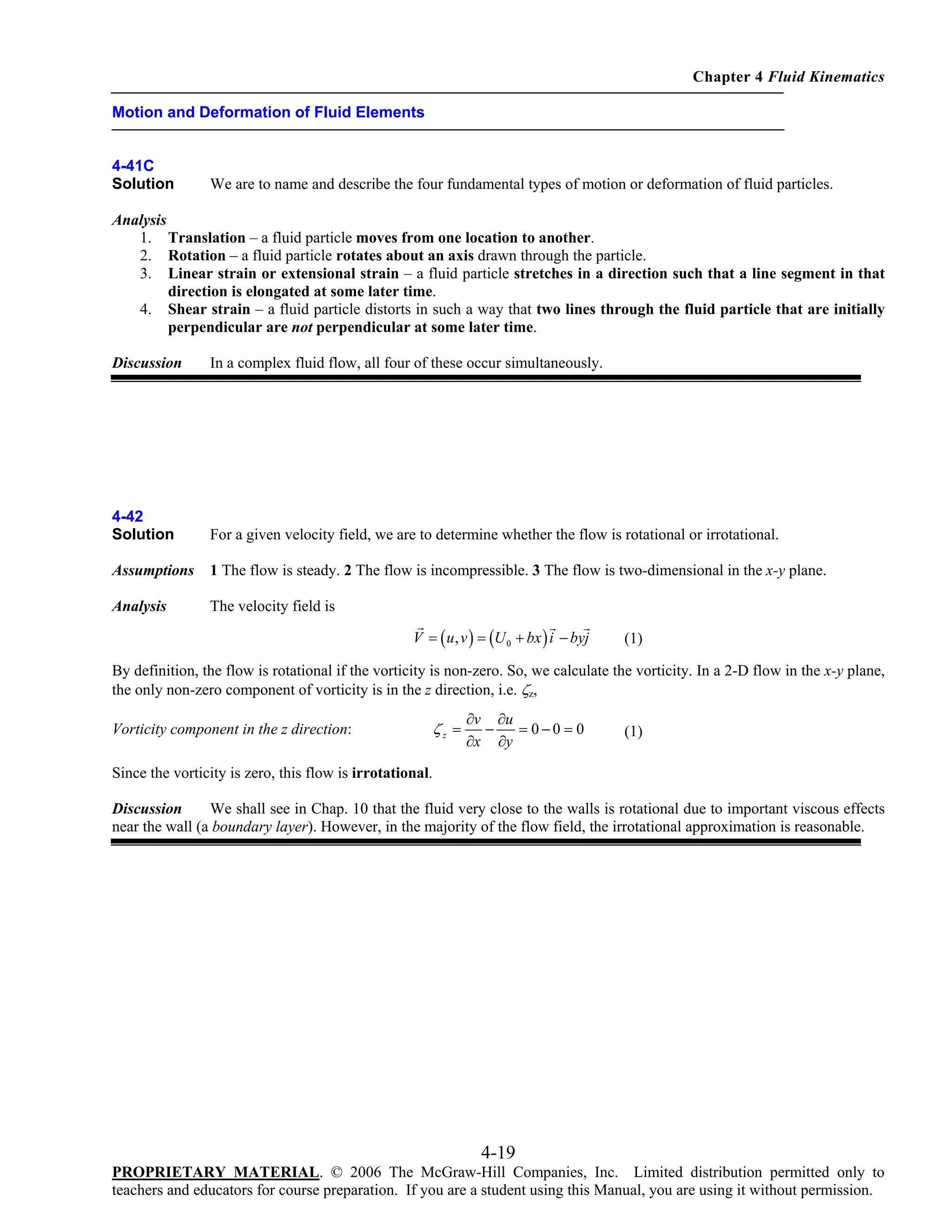 Chapter 4 Fluid Kinematics
Motion and Deformation of Fluid Elements

4-41C
Solution

We are to name and describe the four fundamental types of motion or deformation of fluid particles.

Analysis
1. Translation – a fluid particle moves from one location to another.
2. Rotation – a fluid particle rotates about an axis drawn through the particle.
3. Linear strain or extensional strain – a fluid particle stretches in a direction such that a line segment in that
direction is elongated at some later time.
4. Shear strain – a fluid particle distorts in such a way that two lines through the fluid particle that are initially
perpendicular are not perpendicular at some later time.
Discussion

In a complex fluid flow, all four of these occur simultaneously.

4-42
Solution

For a given velocity field, we are to determine whether the flow is rotational or irrotational.

Assumptions

1 The flow is steady. 2 The flow is incompressible. 3 The flow is two-dimensional in the x-y plane.

Analysis

The velocity field is
V = ( u , v ) = (U 0 + bx ) i − byj

(1)

By definition, the flow is rotational if the vorticity is non-zero. So, we calculate the vorticity. In a 2-D flow in the x-y plane,
the only non-zero component of vorticity is in the z direction, i.e. ζz,
Vorticity component in the z direction:

ζz =

∂v ∂u
−
= 0−0 = 0
∂x ∂y

(1)

Since the vorticity is zero, this flow is irrotational.
Discussion
We shall see in Chap. 10 that the fluid very close to the walls is rotational due to important viscous effects
near the wall (a boundary layer). However, in the majority of the flow field, the irrotational approximation is reasonable.

4-19
PROPRIETARY MATERIAL. © 2006 The McGraw-Hill Companies, Inc. Limited distribution permitted only to
teachers and educators for course preparation. If you are a student using this Manual, you are using it without permission.

 