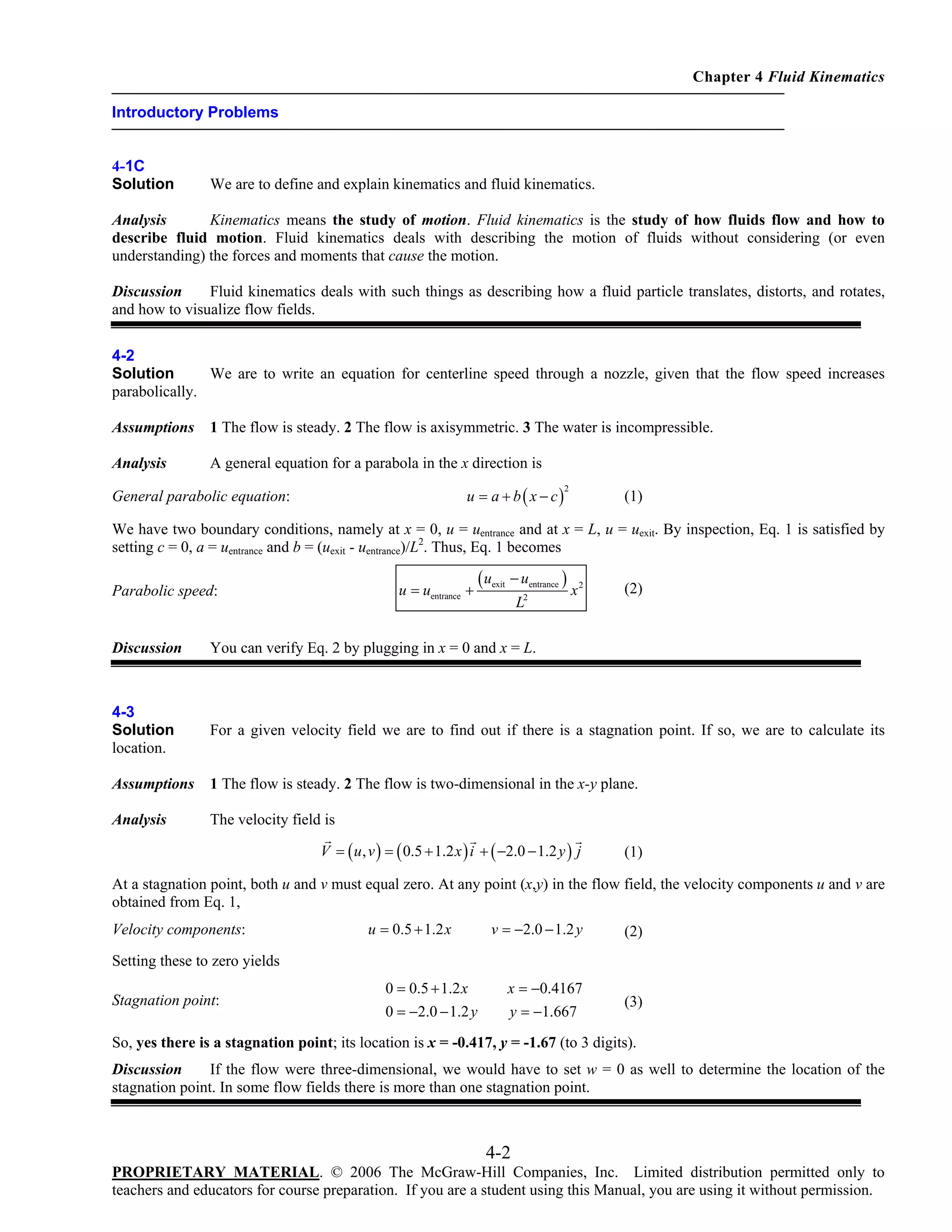 Chapter 4 Fluid Kinematics
Introductory Problems

4-1C
Solution

We are to define and explain kinematics and fluid kinematics.

Analysis
Kinematics means the study of motion. Fluid kinematics is the study of how fluids flow and how to
describe fluid motion. Fluid kinematics deals with describing the motion of fluids without considering (or even
understanding) the forces and moments that cause the motion.
Discussion
Fluid kinematics deals with such things as describing how a fluid particle translates, distorts, and rotates,
and how to visualize flow fields.
4-2
Solution
We are to write an equation for centerline speed through a nozzle, given that the flow speed increases
parabolically.
Assumptions

1 The flow is steady. 2 The flow is axisymmetric. 3 The water is incompressible.

Analysis

A general equation for a parabola in the x direction is

u = a + b ( x − c)

General parabolic equation:

2

(1)

We have two boundary conditions, namely at x = 0, u = uentrance and at x = L, u = uexit. By inspection, Eq. 1 is satisfied by
setting c = 0, a = uentrance and b = (uexit - uentrance)/L2. Thus, Eq. 1 becomes
u = uentrance +

Parabolic speed:

( uexit − uentrance )
L2

x2

(2)

Discussion

You can verify Eq. 2 by plugging in x = 0 and x = L.

4-3
Solution
location.

For a given velocity field we are to find out if there is a stagnation point. If so, we are to calculate its

Assumptions

1 The flow is steady. 2 The flow is two-dimensional in the x-y plane.

Analysis

The velocity field is
V = ( u , v ) = ( 0.5 + 1.2 x ) i + ( −2.0 − 1.2 y ) j

(1)

At a stagnation point, both u and v must equal zero. At any point (x,y) in the flow field, the velocity components u and v are
obtained from Eq. 1,

Velocity components:

u = 0.5 + 1.2 x

v = −2.0 − 1.2 y

(2)

x = −0.4167
y = −1.667

(3)

Setting these to zero yields

Stagnation point:

0 = 0.5 + 1.2 x
0 = −2.0 − 1.2 y

So, yes there is a stagnation point; its location is x = -0.417, y = -1.67 (to 3 digits).
Discussion
If the flow were three-dimensional, we would have to set w = 0 as well to determine the location of the
stagnation point. In some flow fields there is more than one stagnation point.

4-2
PROPRIETARY MATERIAL. © 2006 The McGraw-Hill Companies, Inc. Limited distribution permitted only to
teachers and educators for course preparation. If you are a student using this Manual, you are using it without permission.

 