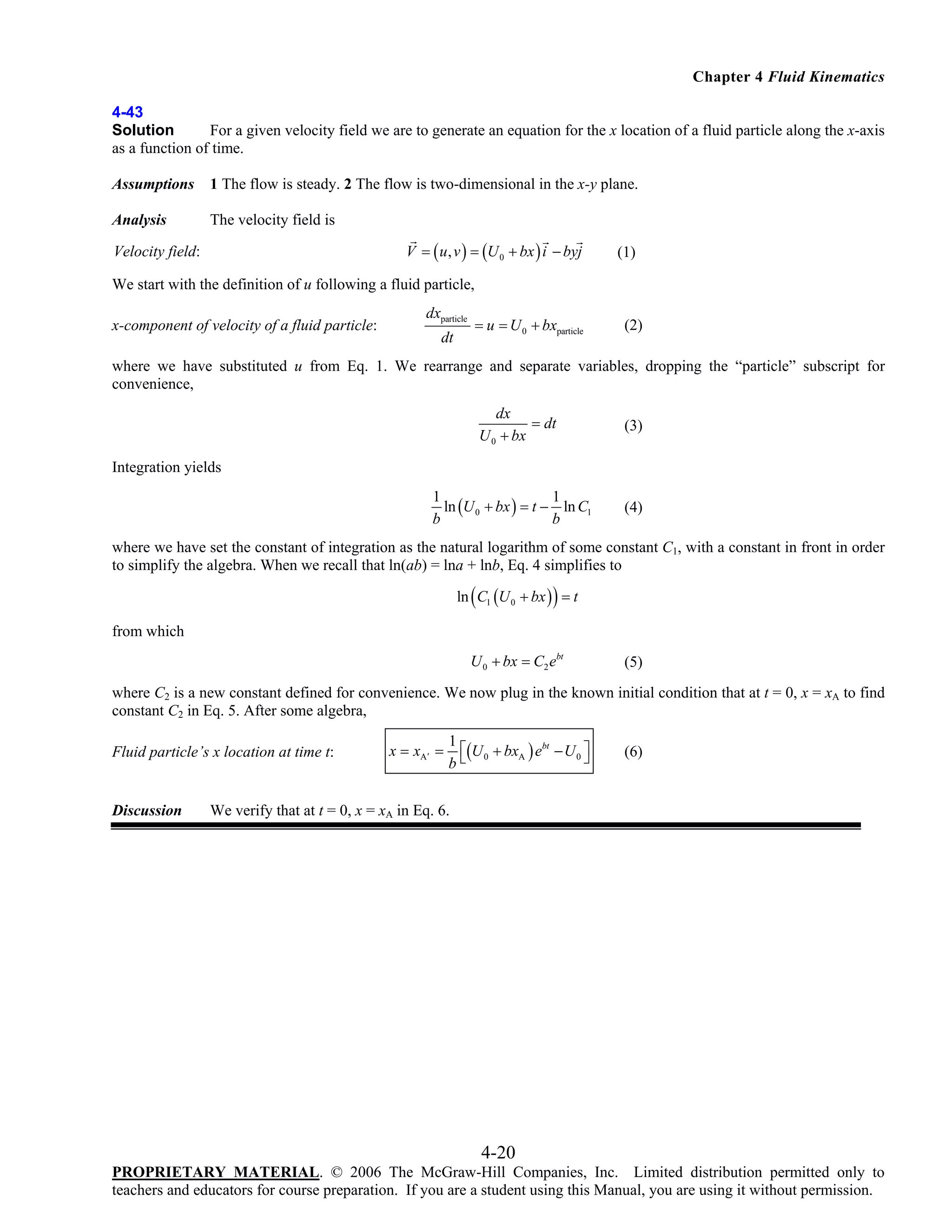Chapter 4 Fluid Kinematics
4-43
Solution
For a given velocity field we are to generate an equation for the x location of a fluid particle along the x-axis
as a function of time.
Assumptions

1 The flow is steady. 2 The flow is two-dimensional in the x-y plane.

Analysis

The velocity field is
V = ( u , v ) = (U 0 + bx ) i − byj

Velocity field:

(1)

We start with the definition of u following a fluid particle,
x-component of velocity of a fluid particle:

dxparticle
dt

= u = U 0 + bxparticle

(2)

where we have substituted u from Eq. 1. We rearrange and separate variables, dropping the “particle” subscript for
convenience,
dx
= dt
U 0 + bx

(3)

Integration yields
1
1
ln (U 0 + bx ) = t − ln C1
b
b

(4)

where we have set the constant of integration as the natural logarithm of some constant C1, with a constant in front in order
to simplify the algebra. When we recall that ln(ab) = lna + lnb, Eq. 4 simplifies to
ln ( C1 (U 0 + bx ) ) = t

from which
U 0 + bx = C2 ebt

(5)

where C2 is a new constant defined for convenience. We now plug in the known initial condition that at t = 0, x = xA to find
constant C2 in Eq. 5. After some algebra,
Fluid particle’s x location at time t:

Discussion

x = xA′ =

1
⎡(U 0 + bxA ) ebt − U 0 ⎤
⎦
b⎣

(6)

We verify that at t = 0, x = xA in Eq. 6.

4-20
PROPRIETARY MATERIAL. © 2006 The McGraw-Hill Companies, Inc. Limited distribution permitted only to
teachers and educators for course preparation. If you are a student using this Manual, you are using it without permission.

 