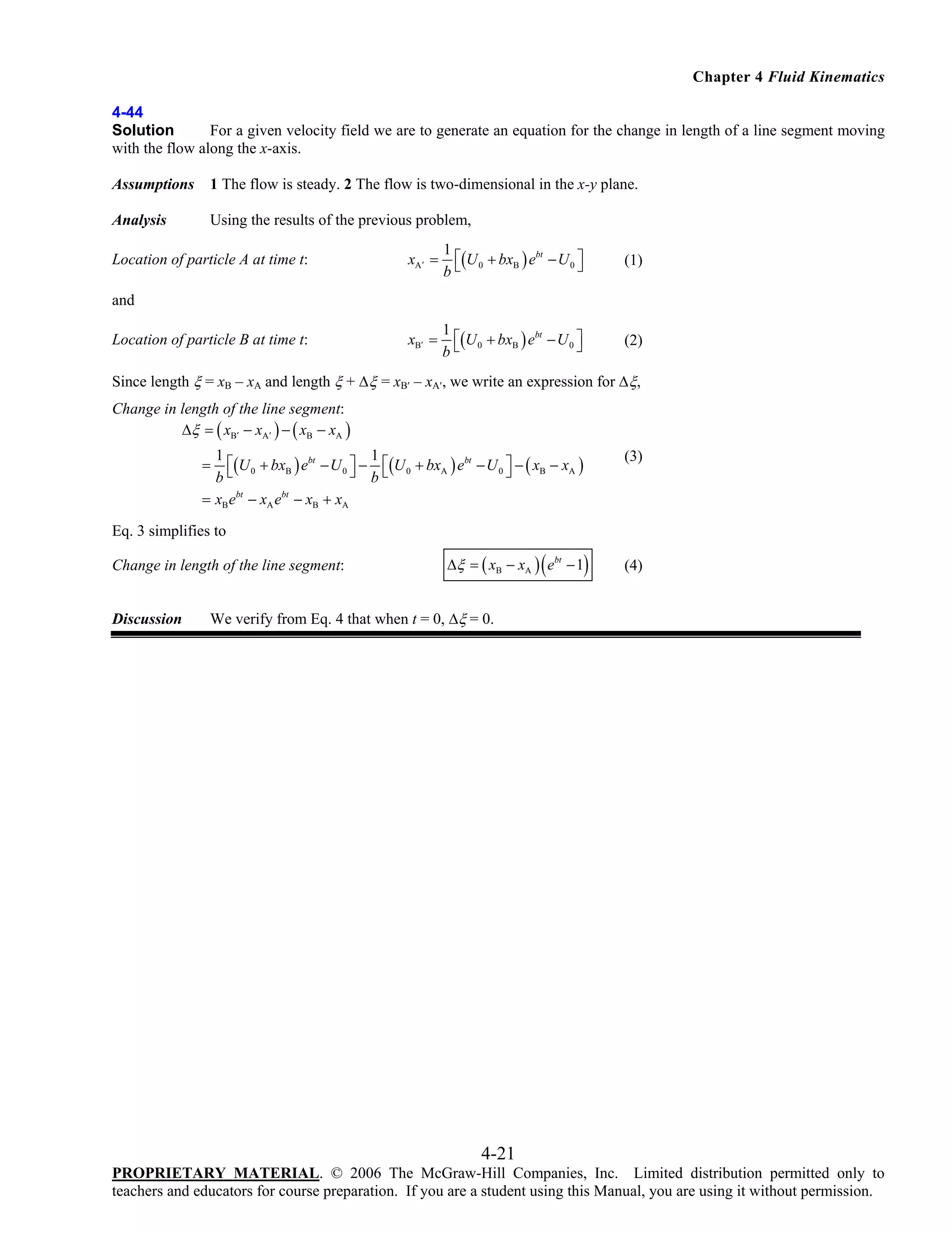 Chapter 4 Fluid Kinematics
4-44
Solution
For a given velocity field we are to generate an equation for the change in length of a line segment moving
with the flow along the x-axis.
Assumptions

1 The flow is steady. 2 The flow is two-dimensional in the x-y plane.

Analysis

Using the results of the previous problem,

Location of particle A at time t:

xA ′ =

1
⎡(U 0 + bxB ) ebt − U 0 ⎤
⎦
b⎣

(1)

xB′ =

1
⎡(U 0 + bxB ) ebt − U 0 ⎤
⎦
b⎣

(2)

and
Location of particle B at time t:

Since length ξ = xB – xA and length ξ + Δξ = xB′ – xA′, we write an expression for Δξ,
Change in length of the line segment:
Δξ = ( xB′ − xA′ ) − ( xB − xA )
1
1
⎡(U 0 + bxB ) ebt − U 0 ⎤ − ⎡(U 0 + bxA ) ebt − U 0 ⎤ − ( xB − xA )
⎣
⎦ b⎣
⎦
b
bt
bt
= xB e − xA e − xB + xA
=

(3)

Eq. 3 simplifies to
Change in length of the line segment:

Discussion

(

)

Δξ = ( xB − xA ) ebt − 1

(4)

We verify from Eq. 4 that when t = 0, Δξ = 0.

4-21
PROPRIETARY MATERIAL. © 2006 The McGraw-Hill Companies, Inc. Limited distribution permitted only to
teachers and educators for course preparation. If you are a student using this Manual, you are using it without permission.

 