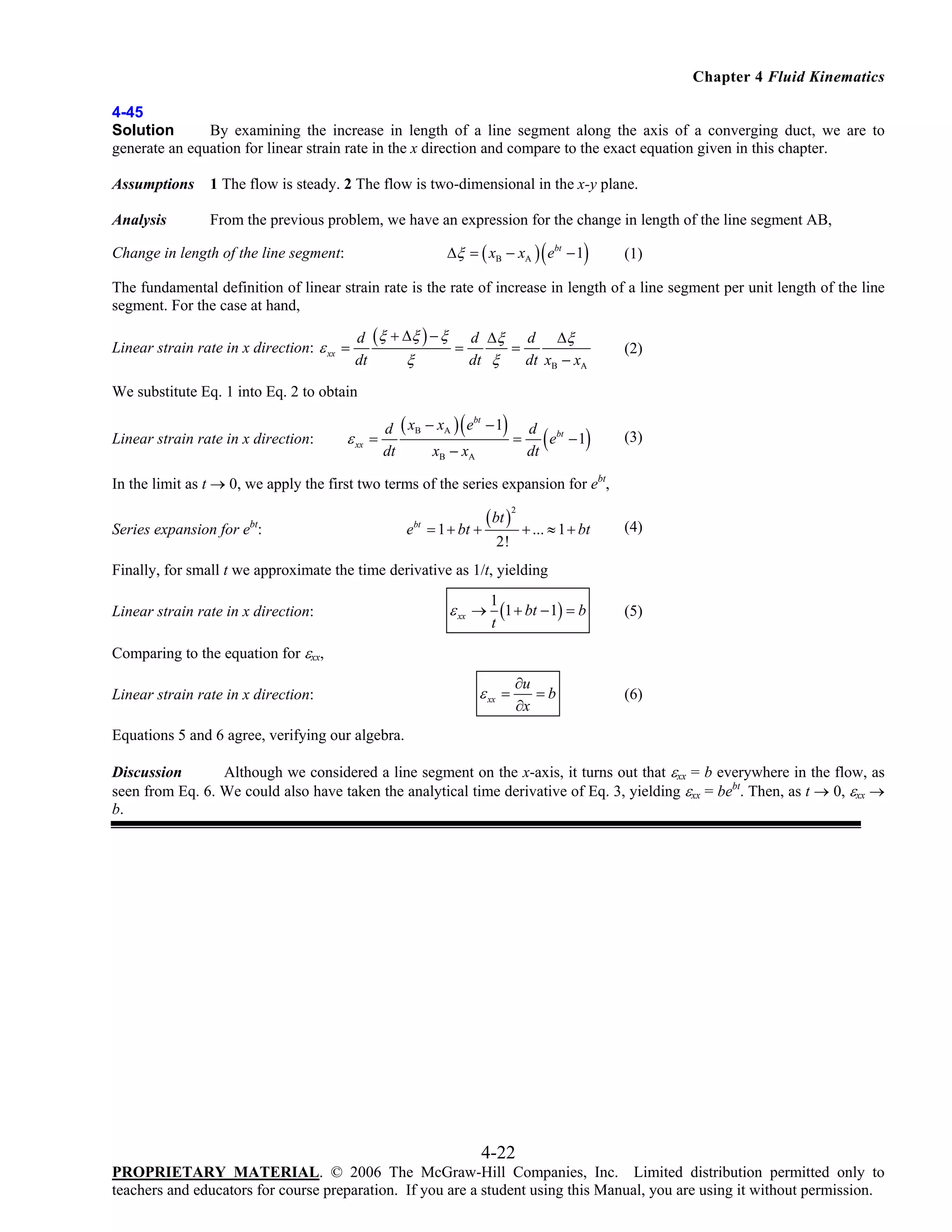 Chapter 4 Fluid Kinematics
4-45
Solution
By examining the increase in length of a line segment along the axis of a converging duct, we are to
generate an equation for linear strain rate in the x direction and compare to the exact equation given in this chapter.
Assumptions

1 The flow is steady. 2 The flow is two-dimensional in the x-y plane.

Analysis

From the previous problem, we have an expression for the change in length of the line segment AB,

(

)

Δξ = ( xB − xA ) ebt − 1

Change in length of the line segment:

(1)

The fundamental definition of linear strain rate is the rate of increase in length of a line segment per unit length of the line
segment. For the case at hand,
Linear strain rate in x direction: ε xx =

d (ξ + Δξ ) − ξ d Δξ d Δξ
=
=
ξ
dt
dt ξ
dt xB − xA

(2)

We substitute Eq. 1 into Eq. 2 to obtain
Linear strain rate in x direction:

ε xx

(

)

bt
d ( xB − xA ) e − 1
d bt
=
=
e −1
dt
xB − xA
dt

(

)

(3)

In the limit as t → 0, we apply the first two terms of the series expansion for ebt,
Series expansion for ebt:

ebt = 1 + bt +

( bt )

2

+ ... ≈ 1 + bt

2!

(4)

Finally, for small t we approximate the time derivative as 1/t, yielding
Linear strain rate in x direction:

ε xx →

1
(1 + bt − 1) = b
t

(5)

∂u
=b
∂x

(6)

Comparing to the equation for εxx,
Linear strain rate in x direction:

ε xx =

Equations 5 and 6 agree, verifying our algebra.
Discussion
Although we considered a line segment on the x-axis, it turns out that εxx = b everywhere in the flow, as
seen from Eq. 6. We could also have taken the analytical time derivative of Eq. 3, yielding εxx = bebt. Then, as t → 0, εxx →
b.

4-22
PROPRIETARY MATERIAL. © 2006 The McGraw-Hill Companies, Inc. Limited distribution permitted only to
teachers and educators for course preparation. If you are a student using this Manual, you are using it without permission.

 