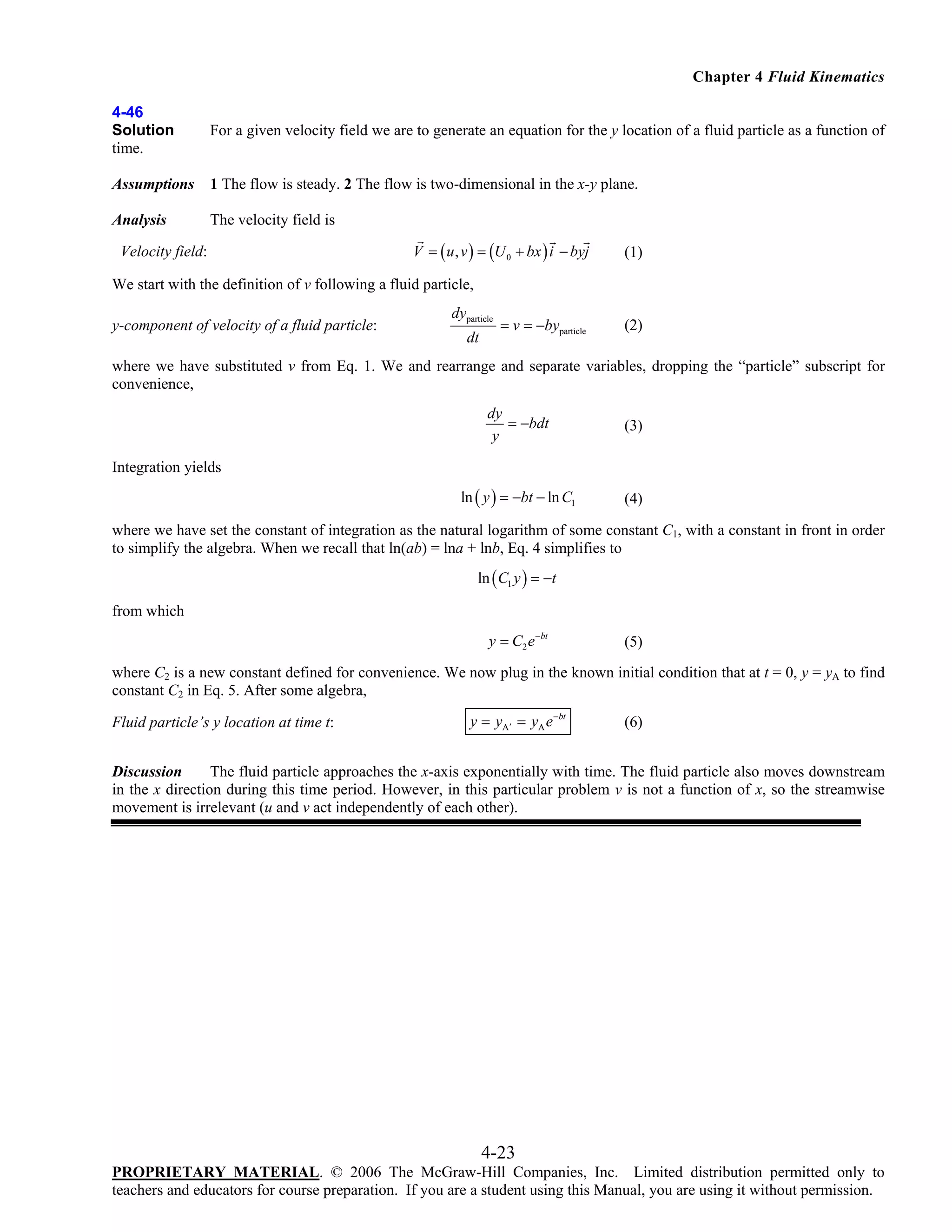 Chapter 4 Fluid Kinematics
4-46
Solution
time.

For a given velocity field we are to generate an equation for the y location of a fluid particle as a function of

Assumptions

1 The flow is steady. 2 The flow is two-dimensional in the x-y plane.

Analysis

The velocity field is

Velocity field:

V = ( u , v ) = (U 0 + bx ) i − byj

(1)

We start with the definition of v following a fluid particle,
y-component of velocity of a fluid particle:

dyparticle
dt

= v = −byparticle

(2)

where we have substituted v from Eq. 1. We and rearrange and separate variables, dropping the “particle” subscript for
convenience,
dy
= −bdt
y

(3)

ln ( y ) = −bt − ln C1

(4)

Integration yields

where we have set the constant of integration as the natural logarithm of some constant C1, with a constant in front in order
to simplify the algebra. When we recall that ln(ab) = lna + lnb, Eq. 4 simplifies to
ln ( C1 y ) = −t

from which

y = C2 e −bt

(5)

where C2 is a new constant defined for convenience. We now plug in the known initial condition that at t = 0, y = yA to find
constant C2 in Eq. 5. After some algebra,

Fluid particle’s y location at time t:

y = yA′ = yA e −bt

(6)

Discussion
The fluid particle approaches the x-axis exponentially with time. The fluid particle also moves downstream
in the x direction during this time period. However, in this particular problem v is not a function of x, so the streamwise
movement is irrelevant (u and v act independently of each other).

4-23
PROPRIETARY MATERIAL. © 2006 The McGraw-Hill Companies, Inc. Limited distribution permitted only to
teachers and educators for course preparation. If you are a student using this Manual, you are using it without permission.

 