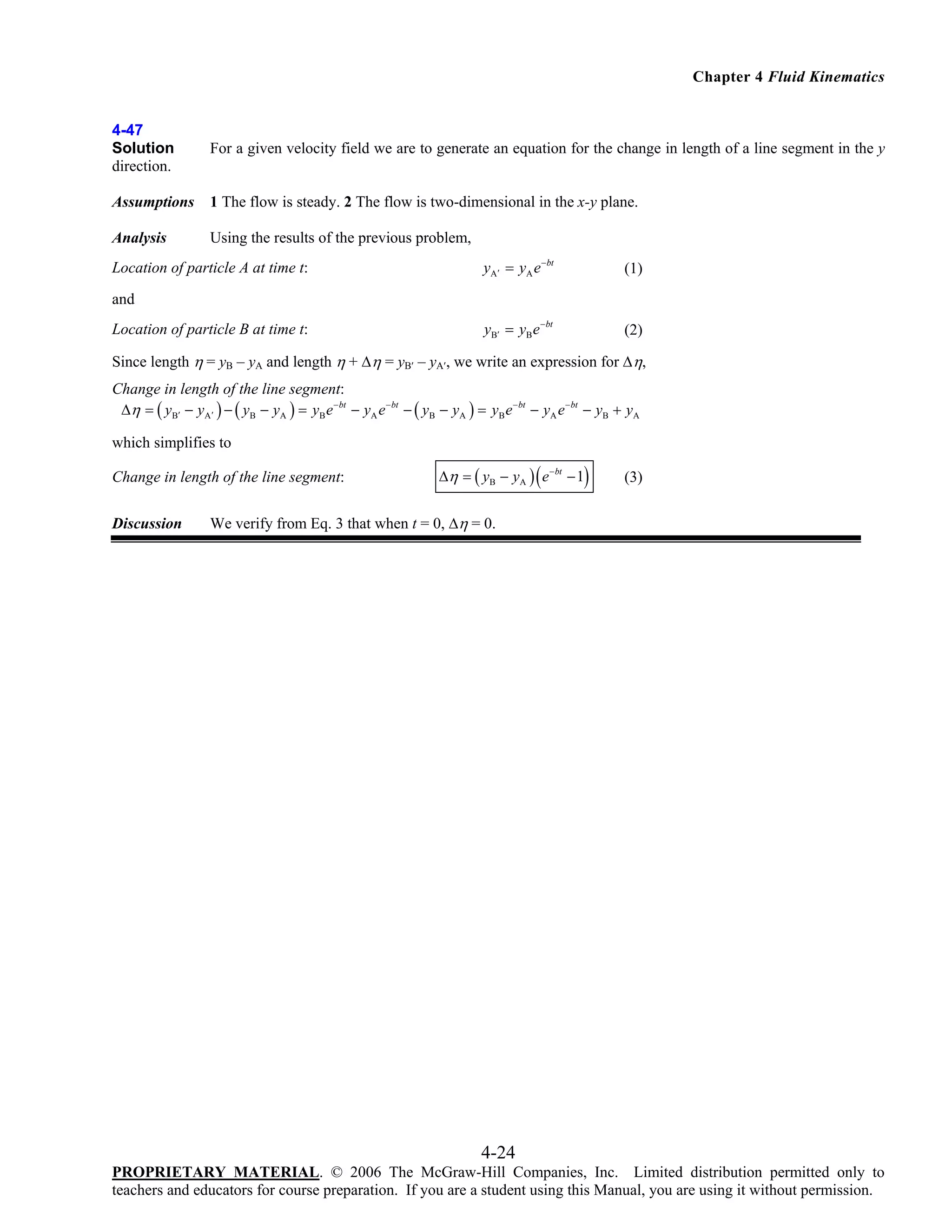 Chapter 4 Fluid Kinematics

4-47
Solution
direction.

For a given velocity field we are to generate an equation for the change in length of a line segment in the y

Assumptions

1 The flow is steady. 2 The flow is two-dimensional in the x-y plane.

Analysis

Using the results of the previous problem,

Location of particle A at time t:

yA′ = yA e −bt

(1)

yB′ = yB e − bt

(2)

and

Location of particle B at time t:

Since length η = yB – yA and length η + Δη = yB′ – yA′, we write an expression for Δη,

Change in length of the line segment:
Δη = ( yB′ − yA′ ) − ( yB − yA ) = yB e − bt − yA e − bt − ( yB − yA ) = yB e − bt − yA e − bt − yB + yA
which simplifies to

Change in length of the line segment:
Discussion

(

)

Δη = ( yB − yA ) e − bt − 1

(3)

We verify from Eq. 3 that when t = 0, Δη = 0.

4-24
PROPRIETARY MATERIAL. © 2006 The McGraw-Hill Companies, Inc. Limited distribution permitted only to
teachers and educators for course preparation. If you are a student using this Manual, you are using it without permission.

 