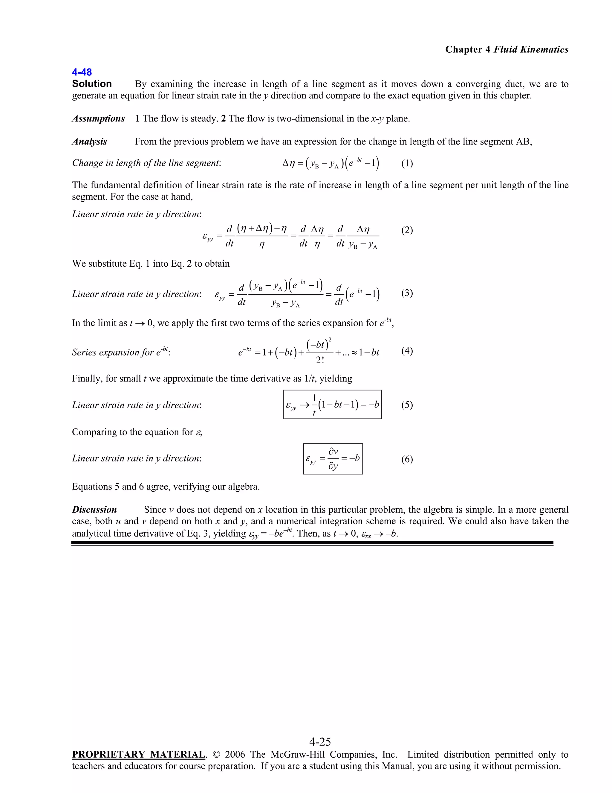 Chapter 4 Fluid Kinematics
4-48
Solution
By examining the increase in length of a line segment as it moves down a converging duct, we are to
generate an equation for linear strain rate in the y direction and compare to the exact equation given in this chapter.
Assumptions

1 The flow is steady. 2 The flow is two-dimensional in the x-y plane.

Analysis

From the previous problem we have an expression for the change in length of the line segment AB,

(

)

Δη = ( yB − yA ) e − bt − 1

Change in length of the line segment:

(1)

The fundamental definition of linear strain rate is the rate of increase in length of a line segment per unit length of the line
segment. For the case at hand,

Linear strain rate in y direction:

ε yy =

d (η + Δη ) − η d Δη d Δη
=
=
η
dt
dt η
dt yB − yA

(2)

We substitute Eq. 1 into Eq. 2 to obtain

Linear strain rate in y direction:

ε yy

(

)

− bt
d ( y B − yA ) e − 1
d − bt
=
=
e −1
dt
yB − yA
dt

(

)

(3)

In the limit as t → 0, we apply the first two terms of the series expansion for e-bt,

Series expansion for e-bt:

e − bt = 1 + ( −bt ) +

( −bt )

2

+ ... ≈ 1 − bt

2!

(4)

Finally, for small t we approximate the time derivative as 1/t, yielding

Linear strain rate in y direction:

ε yy →

1
(1 − bt − 1) = −b
t

(5)

∂v
= −b
∂y

(6)

Comparing to the equation for ε,

Linear strain rate in y direction:

ε yy =

Equations 5 and 6 agree, verifying our algebra.
Discussion
Since v does not depend on x location in this particular problem, the algebra is simple. In a more general
case, both u and v depend on both x and y, and a numerical integration scheme is required. We could also have taken the
analytical time derivative of Eq. 3, yielding εyy = –be–bt. Then, as t → 0, εxx → –b.

4-25
PROPRIETARY MATERIAL. © 2006 The McGraw-Hill Companies, Inc. Limited distribution permitted only to
teachers and educators for course preparation. If you are a student using this Manual, you are using it without permission.

 
